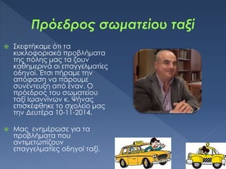  Σκεφτήκαμε ότι τα
κυκλοφοριακά προβλήματα
της πόλης μας τα ζουν
καθημερινά οι επαγγελματίες
οδηγοί. Έτσι πήραμε την
απόφαση να πάρουμε
συνέντευξη από έναν. Ο
πρόεδρος του σωματείου
ταξί Ιωαννίνων κ. Ψήνας
επισκέφθηκε το σχολείο μας
την Δευτέρα 10-11-2014.
 Μας ενημέρωσε για τα
προβλήματα που
αντιμετωπίζουν
επαγγελματίες οδηγοί ταξί.
 