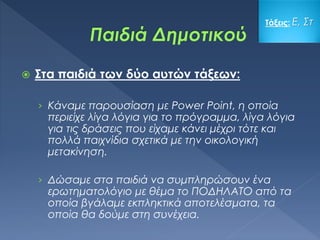 Στα παιδιά των δύο αυτών τάξεων:
› Κάναμε παρουσίαση με Power Point, η οποία
περιείχε λίγα λόγια για το πρόγραμμα, λίγα λόγια
για τις δράσεις που είχαμε κάνει μέχρι τότε και
πολλά παιχνίδια σχετικά με την οικολογική
μετακίνηση.
› Δώσαμε στα παιδιά να συμπληρώσουν ένα
ερωτηματολόγιο με θέμα το ΠΟΔΗΛΑΤΟ από τα
οποία βγάλαμε εκπληκτικά αποτελέσματα, τα
οποία θα δούμε στη συνέχεια.
Τάξεις: Ε, Στ
 