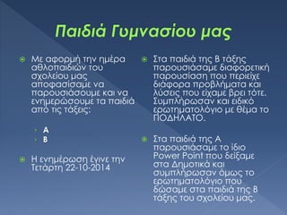  Με αφορμή την ημέρα
αθλοπαιδιών του
σχολείου μας
αποφασίσαμε να
παρουσιάσουμε και να
ενημερώσουμε τα παιδιά
από τις τάξεις:
› Α
› Β
 Η ενημέρωση έγινε την
Τετάρτη 22-10-2014
 Στα παιδιά της Β τάξης
παρουσιάσαμε διαφορετική
παρουσίαση που περιείχε
διάφορα προβλήματα και
λύσεις που είχαμε βρει τότε.
Συμπλήρωσαν και ειδικό
ερωτηματολόγιο με θέμα το
ΠΟΔΗΛΑΤΟ.
 Στα παιδιά της Α
παρουσιάσαμε το ίδιο
Power Point που δείξαμε
στα Δημοτικά και
συμπλήρωσαν όμως το
ερωτηματολόγιο που
δώσαμε στα παιδιά της Β
τάξης του σχολείου μας.
 