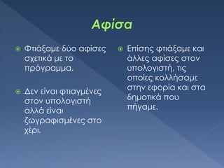  Φτιάξαμε δύο αφίσες
σχετικά με το
πρόγραμμα.
 Δεν είναι φτιαγμένες
στον υπολογιστή
αλλά είναι
ζωγραφισμένες στο
χέρι.
 Επίσης φτιάξαμε και
άλλες αφίσες στον
υπολογιστή, τις
οποίες κολλήσαμε
στην εφορία και στα
δημοτικά που
πήγαμε.
 