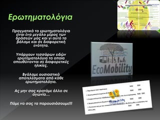 Πραγματικά τα ερωτηματολόγια
είναι ένα μεγάλο μέρος των
δράσεών μας και γι αυτό τα
βάλαμε και σε διαφορετική
ενότητα.
Υπάρχουν τεσσάρων ειδών
ερωτηματολόγια τα οποία
απευθύνονται σε διαφορετικές
ηλικίες.
Βγάλαμε ουσιαστικά
αποτελέσματα από κάθε
ερωτηματολόγιο.
Ας μην σας κρατάμε άλλο σε
αγωνία…
Πάμε να σας τα παρουσιάσουμε!!!
 