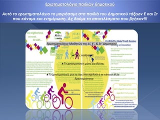 Ερωτηματολόγιο παιδιών δημοτικού
Αυτό το ερωτηματολόγιο το μοιράσαμε στα παιδιά του Δημοτικού τάξεων Ε και Στ
που κάναμε και ενημέρωση. Ας δούμε τα αποτελέσματα που βγήκαν!!!
 