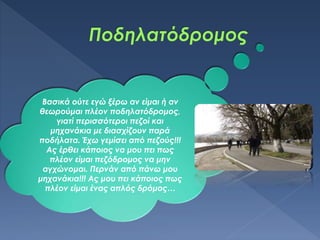 Βασικά ούτε εγώ ξέρω αν είμαι ή αν
θεωρούμαι πλέον ποδηλατόδρομος,
γιατί περισσότεροι πεζοί και
μηχανάκια με διασχίζουν παρά
ποδήλατα. Έχω γεμίσει από πεζούς!!!
Ας έρθει κάποιος να μου πει πως
πλέον είμαι πεζόδρομος να μην
αγχώνομαι. Περνάν από πάνω μου
μηχανάκια!!! Ας μου πει κάποιος πως
πλέον είμαι ένας απλός δρόμος…
 