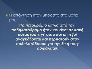  Η απάντηση ήταν μπροστά στα μάτια
μας…
«Το πεζοδρόμιο δίπλα από τον
ποδηλατόδρομο ήταν και είναι σε κακή
κατάσταση, γι’ αυτό και οι πεζοί
αναγκάζονται και περπατούν στον
ποδηλατόδρομο για την δική τους
ασφάλεια».
 