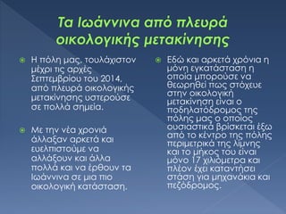  Η πόλη μας, τουλάχιστον
μέχρι τις αρχές
Σεπτεμβρίου του 2014,
από πλευρά οικολογικής
μετακίνησης υστερούσε
σε πολλά σημεία.
 Με την νέα χρονιά
άλλαξαν αρκετά και
ευελπιστούμε να
αλλάξουν και άλλα
πολλά και να έρθουν τα
Ιωάννινα σε μια πιο
οικολογική κατάσταση.
 Εδώ και αρκετά χρόνια η
μόνη εγκατάσταση η
οποία μπορούσε να
θεωρηθεί πως στόχευε
στην οικολογική
μετακίνηση είναι ο
ποδηλατόδρομος της
πόλης μας ο οποίος
ουσιαστικά βρίσκεται έξω
από το κέντρο της πόλης
περιμετρικά της λίμνης
και το μήκος του είναι
μόνο 17 χιλιόμετρα και
πλέον έχει καταντήσει
στάση για μηχανάκια και
πεζόδρομος.
 