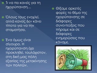  Τι να πει κανείς για τη
ηχορύπανση…
 Όλους τους ενοχλεί,
αλλά κανείς δεν κάνει
τίποτα για να την
σταματήσει.
 Ένα όμως είναι
σίγουρο. Η
ηχορύπανση έχει
προκληθεί, τουλάχιστον,
στη δική μας πόλη
εξαιτίας της μετακίνησης
των πολιτών.
 Θίξαμε αρκετές
φορές το θέμα της
ηχορύπανσης σε
διάφορες
συνεντεύξεις που
πήραμε και σε
διάφορες
ενημερώσεις που
κάναμε.
 