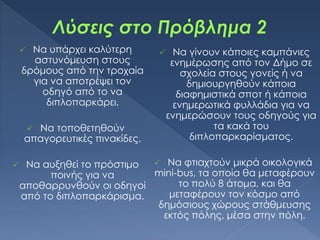  Να υπάρχει καλύτερη
αστυνόμευση στους
δρόμους από την τροχαία
για να αποτρέψει τον
οδηγό από το να
διπλοπαρκάρει.
 Να τοποθετηθούν
απαγορευτικές πινακίδες.
 Να αυξηθεί το πρόστιμο
ποινής για να
αποθαρρυνθούν οι οδηγοί
από το διπλοπαρκάρισμα.
 Να γίνουν κάποιες καμπάνιες
ενημέρωσης από τον Δήμο σε
σχολεία στους γονείς ή να
δημιουργηθούν κάποια
διαφημιστικά σποτ ή κάποια
ενημερωτικά φυλλάδια για να
ενημερώσουν τους οδηγούς για
τα κακά του
διπλοπαρκαρίσματος.
 Να φτιαχτούν μικρά οικολογικά
mini-bus, τα οποία θα μεταφέρουν
το πολύ 8 άτομα, και θα
μεταφέρουν τον κόσμο από
δημόσιους χώρους στάθμευσης
εκτός πόλης, μέσα στην πόλη.
 