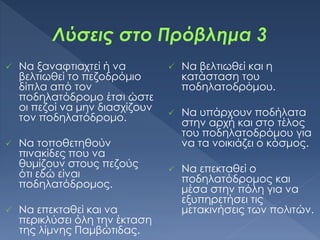  Να ξαναφτιαχτεί ή να
βελτιωθεί το πεζοδρόμιο
δίπλα από τον
ποδηλατόδρομο έτσι ώστε
οι πεζοί να μην διασχίζουν
τον ποδηλατόδρομο.
 Να τοποθετηθούν
πινακίδες που να
θυμίζουν στους πεζούς
ότι εδώ είναι
ποδηλατόδρομος.
 Να επεκταθεί και να
περικλύσει όλη την έκταση
της λίμνης Παμβώτιδας.
 Να βελτιωθεί και η
κατάσταση του
ποδηλατοδρόμου.
 Να υπάρχουν ποδήλατα
στην αρχή και στο τέλος
του ποδηλατοδρόμου για
να τα νοικιάζει ο κόσμος.
 Να επεκταθεί ο
ποδηλατόδρομος και
μέσα στην πόλη για να
εξυπηρετήσει τις
μετακινήσεις των πολιτών.
 