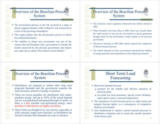 Overview of the Brazilian Power                                 Overview of the Brazilian Power
           System                                                          System
                                                                The electricity sector regulatory framework was further altered in
The privatization process in the UK occurred at a stage of
                                                                2004.
almost stagnant demand, while in Brazil it was carried out at
a time of fast growing consumption.                             When President Lula took office in 2003, there was concern about
                                                                the small amount of new private investments in power generation
This might explain why the privatization process in Brazil
                                                                brought about by the privatization model started in the previous
has suffered drawbacks.
                                                                government.
The inability to attract new investments was one of the
                                                                The power rationing in 2001/2002 clearly exposed the weaknesses
reasons that led President Lula’s government to forsake the
                                                                of the privatization process.
model conceived by the previous government and impose
new rules, the so called “New Electric Sector Model”.           The reform initiated in Lula’s government transferred the liability
                                                                of energy purchases from distributors to the Federal government.
                                                            5                                                                    6




Overview of the Brazilian Power                                               Short Term Load
           System                                                               Forecasting
Distributors are required to inform their long term              Short-term demand forecasts:
projected demands and the government acquires the                    essential for the reliable and efficient operation of
total necessary amount of energy in auctions.                        electrical grids,
There are severe penalties for distributors who under-               can point out local anomalies, special events (holidays,
purchase energy, and up to 103% of the actual demand                 major sport events) or unusual temperatures.
can be over-purchased and passed-through to tariffs, so          The importance of such forecasts grows as safety limits and
there is a bias towards over-purchasing energy, since            margins become tighter, as a consequence of competitive
penalties to distributors are highly assymetric.                 business environment.
These limits are thought of as very narrow, especially in        Also fundamental to improve current internal processes in
what concerns longer term forecasts, as distributors are         distribution companies and to ensure the smooth operation
forced to declare their demands ten years in advance.            of the electric grid.
                                                            7                                                                    8
 