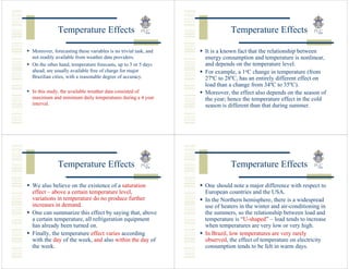 Temperature Effects                                            Temperature Effects

Moreover, forecasting these variables is no trivial task, and   It is a known fact that the relationship between
not readily available from weather data providers.              energy consumption and temperature is nonlinear,
On the other hand, temperature forecasts, up to 3 or 5 days     and depends on the temperature level.
ahead, are usually available free of charge for major           For example, a 1oC change in temperature (from
Brazilian cities, with a reasonable degree of accuracy.         27ºC to 28ºC, has an entirely different effect on
                                                                load than a change from 34ºC to 35ºC).
In this study, the available weather data consisted of          Moreover, the effect also depends on the season of
maximum and minimum daily temperatures during a 4 year          the year; hence the temperature effect in the cold
interval.                                                       season is different than that during summer.




            Temperature Effects                                            Temperature Effects

We also believe on the existence of a saturation                One should note a major difference with respect to
effect – above a certain temperature level,                     European countries and the USA.
variations in temperature do no produce further                 In the Northern hemisphere, there is a widespread
increases in demand.                                            use of heaters in the winter and air-conditioning in
One can summarize this effect by saying that, above             the summers, so the relationship between load and
a certain temperature, all refrigeration equipment              temperature is “U-shaped” – load tends to increase
has already been turned on.                                     when temperatures are very low or very high.
Finally, the temperature effect varies according                In Brazil, low temperatures are very rarely
with the day of the week, and also within the day of            observed, the effect of temperature on electricity
the week.                                                       consumption tends to be felt in warm days.
 