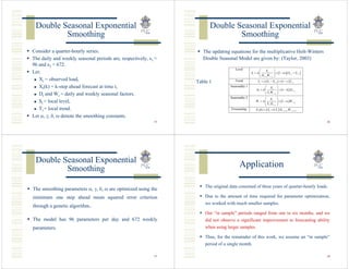Double Seasonal Exponential                                          Double Seasonal Exponential
         Smoothing                                                            Smoothing
Consider a quarter-hourly series.                                  The updating equations for the multiplicative Holt-Winters
The daily and weekly seasonal periods are, respectively, s1 =      Double Seasonal Model are given by: (Taylor, 2003)
96 and s2 = 672.
                                                                                    Level               ⎛      Xt        ⎞
                                                                                                        ⎜ Dt − s Wt − s ⎟ (
Let:                                                                                             St = α ⎜                  + 1 − α )( St −1 + Tt −1 )
                                                                                                                         ⎟
                                                                                                        ⎝       1      2 ⎠

   Xt = observed load,                                          Table 1             Trend              Tt = γ ( St − St −1 ) + (1 − γ ) Tt −1
   Xt(k) = k-step ahead forecast at time t,                                      Seasonality 1               ⎛ Xt              ⎞
                                                                                                      Dt = δ ⎜
                                                                                                             ⎜ St .Wt − s      ⎟ + (1 − δ ) Dt − s1
                                                                                                                               ⎟
   Dt and Wt = daily and weekly seasonal factors.                                                            ⎝            2    ⎠
                                                                                 Seasonality 2                 ⎛ Xt ⎞
                                                                                                               ⎜ St .Dt − s ⎟ (
   St = local level,                                                                                 Wt = w ⎜                  + 1 − w ) Wt − s2
                                                                                                                             ⎟
                                                                                                               ⎝           1 ⎠

   Tt = local trend.                                                              Forecasting        X t (k ) = ( St + k .Tt ) Dt − s1 + k .Wt − s2 + k

Let α, γ, δ, ω denote the smoothing constants.
                                                           25                                                                                             26




 Double Seasonal Exponential
         Smoothing                                                                     Application

                                                                    The original data consisted of three years of quarter-hourly loads.
The smoothing parameters α, γ, δ, ω are optimized using the
minimum one step ahead mean squared error criterion                 Due to the amount of time required for parameter optimization,
                                                                    we worked with much smaller samples.
through a genetic algorithm..
                                                                    Our “in sample” periods ranged from one to six months, and we
The model has 96 parameters per day and 672 weekly                  did not observe a significant improvement in forecasting ability
parameters.                                                         when using larger samples.

                                                                    Thus, for the remainder of this work, we assume an “in sample”
                                                                    period of a single month.

                                                           27                                                                                             28
 