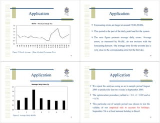 Application                                                                                              Application

                                    M AP E - Hou rl y a v e ra ge (%)
 3 .0                                                                                                                    Forecasting errors are larger at around 19:00-20:00h.
 2 .5

 2 .0                                                                                                                    This period is the part of the daily peak load for the system.
 1 .5
 1 .0                                                                                                                    The next figure presents average daily errors. Average
 0 .5
                                                                                                                         errors, as measured by MAPE, do not increase with the
 0 .0




                                                                                            21:00
               3:00




                                     9:00
                                            10:00
                                                    11:00
                                                    12:00
                                                            13:00
                                                            14:00
                                                                    15:00
                                                                            16:00
                                                                            17:00
                                                                                    18:00
                                                                                    19:00
                                                                                            20:00


                                                                                                    22:00
                                                                                                    23:00
        1:00
               2:00


                      4:00
                             5:00
                             6:00
                             7:00
                                     8:00




                                                                                                            0:00
                                                                                                                         forecasting horizon. The average error for the seventh day is
                                                                                                                         very close to the corresponding error for the first day.
Figure 2. Hourly Average – Mean Absolute Percentage Error

                                                                                                                   33                                                                     34




                                  Application                                                                                             Application
                                    Avera ge Daily Erros (%)
2.5                                                                                                                     We repeat the analyses using as an in sample period August
                                                                                                                        2005 to predict the first two weeks in September 2005.
2.0

1.5                                                                                                                     The optimization procedure yielded α = 0.1, δ = 0.02 and ω
                                                                                                                        = 0.76.
1.0

0.5
                                                                                                                        This particular out of sample period was chosen to test the
                                                                                                                        validity of our empirical rule to account for holidays.
0.0
               1             2        3               4              5               6              7                   September 7th is a fixed national holiday in Brazil.
 Figure 3. Average Daily MAPEs
                                                                                                                   35                                                                     36
 