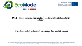 The European Commission support for the production of this publication does not constitute an endorsement of the contents, which solely reflect the views of the
authors. The Commission cannot be held responsible for any use which may be made of the information contained herein
IM 1.1 Main terms and concepts of eco-innovation in hospitality
industry
(including market insights, dynamics and key market players)
 