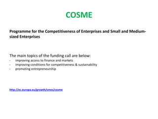 COSME
Programme for the Competitiveness of Enterprises and Small and Medium-
sized Enterprises
The main topics of the funding call are below:
- improving access to finance and markets
- improving conditions for competitiveness & sustainability
- promoting entrepreneurship
http://ec.europa.eu/growth/smes/cosme
 