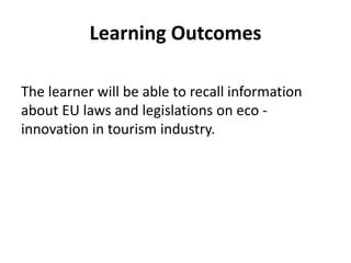Learning Outcomes
The learner will be able to recall information
about EU laws and legislations on eco -
innovation in tourism industry.
 