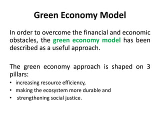 Green Economy Model
In order to overcome the financial and economic
obstacles, the green economy model has been
described as a useful approach.
The green economy approach is shaped on 3
pillars:
• increasing resource efficiency,
• making the ecosystem more durable and
• strengthening social justice.
 