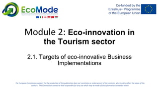 Module 2: Eco-innovation in
the Tourism sector
2.1. Targets of eco-innovative Business
Implementations
The European Commission support for the production of this publication does not constitute an endorsement of the contents, which solely reflect the views of the
authors. The Commission cannot be held responsible for any use which may be made of the information contained herein
 