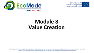 The European Commission support for the production of this publication does not constitute an endorsement of the contents, which solely reflect the views of the
authors. The Commission cannot be held responsible for any use which may be made of the information contained herein
Module 8
Value Creation
 
