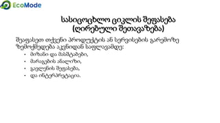 სასიცოცხლო ციკლის შეფასება
(ღირებული შეთავაზება)
შეაფასეთ თქვენი პროდუქტის ან სერვისების გარემოზე
ზემოქმედება აკვნიდან საფლავამდე:
• მიზანი და მასშტაბები,
• მარაგების ანალიზი,
• გავლენის შეფასება,
• და ინტერპრეტაცია.
 