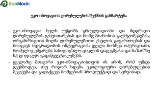 ეკო-ინოვაციის ღირებულების შექმნის განმარტება
• ეკო-ინოვაცია ხელს უწყობს გრძელვადიანი და მდგრადი
ღირებულების განვითარებას და მომგებიანობის გაუმჯობესებას,
ორგანიზაციის მიღმა ღირებულებითი ქსელის გაფართოებას და
მოიცავს მდგრადობის ინტეგრაციას ყველა ბიზნეს ოპერაციაში,
რომელიც ემყარება სასიცოცხლო ციკლის დაგეგმვასა და ბაზარზე
სპეციფიკურ გადაწყვეტილებებს.
• ყველაზე მთავარი ეკო-ინოვაციისთვის ის არის, რომ უნდა
გვესმოდეს, თუ როგორ ხდება ეკოლოგიური ღირებულების
შეკავება და გადაქცევა მომგებიან პროდუქტად და სერვისად.
 
