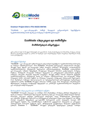  
Erasmus+ Project 2018-1-IT01-KA202-006788: 
“EcoMode – ეკო-ინოვაციური ბიზნეს მოდელის განვითარების ხელშეწყობა             
სტუმართმასპინძლობაში მცირე და საშუალო საწარმოებისათვის​”  
 
EcoMode ​აპლიკაცია და თამაშები
მომხმარებლის ინსტრუქცია 
ევროკომისიის მიერ ამ პროექტის მხარდაჭერა არ გულისხმობს რაიმე პასუხისმგებლობას შინაარსზე, რომელიც ასახავს                       
მხოლოდ ავტორისეულ ხედვას და კომისია არ შეიძლება იყოს პასუხისმგებელი შიგნით მოყვანილი ინფორმაციის რაიმე                         
სახით გამოყენებაზე​.
პროექტის შესახებ 
“EcoMode - ეკო-ინოვაციური ბიზნეს მოდელის განვითარების ხელშეწყობა სტუმართმასპინძლობაში მცირე                 
და საშუალო საწარმოებისათვის” არის Erasmus+ პროგრამის სტრატეგიული პარტნიორობის პროექტი.                 
პროექტი ხელს უწყობს ეკო-ინოვაციური ბიზნეს მოდელის სასწავლო პროგრამების პოპულარიზაციას                 
სტუმართმასპინძლობის ინდუსტრიაში მდგრადობის განსახორციელებლად. EcoMode ითვალისწინებს           
ეკო-ინოვაციური ბიზნესის მენეჯმენტში პროფესიული სწავლების ხარისხის გაუმჯობესებას, რომელიც               
მოქნილი, მისაწვდომი ინოვაციური სასწავლო შედეგებისა და კომპეტენციების განვითარებას ეფუძნება                 
სასწავლო პროცესში ახლებური მიდგომის დაგეგმვით. პროექტი მიზნად ისახავს პარტნიორ ქვეყნებში                   
სტუმართმასპინძლობის ინდუსტრიაში მცირე და საშუალო საწარმოებისათვის ეკო-ინოვაციური ბიზნეს               
მოდელების ჩარჩო პირობების შექმნას და არსებული საუკეთესო პრაქტიკული მაგალითების შეგროვებას,                   
რათა შეიმუშავოს სასწავლო მეთოდოლოგიისა და სერტიფიცირებისთვის გამოსაყენებელი სტანდარტული               
საქმიანობის ფორმა. EcoMode პროექტის ძირითადი სამიზნე ჯგუფი არის პროფესიული ორგანიზაციების                   
მწვრთნელები, რომლებიც მოამზადებენ მენეჯერებსა და კომპანიებს სტუმართმასპინძლობის ინდუსტრიის               
ეკო-ინოვაციურ ბიზნეს მოდელებში. 
მობილურის აპლიკაციისა და თამაშების აღწერა  
”EcoMode” მობილური აპლიკაცია და თამაშები არის ინსტრუმენტი, რომელიც ეხმარება მენეჯერებსა და                     
მცირე და საშუალო საწარმოების მფლობელებს, შეიძინონ ცოდნა ეკო-ინოვაციური ბიზნეს მოდელის შესახებ.                     
მობილური აპლიკაცია ემყარება გეიმიფიკაციის პრინციპებს, სადაც მომხმარებლებს უყალიბდებათ               
ეკო-ტურიზმში პრაქტიკული მუშაობისა და გამოწვევებთან გამკლავების მთელი რიგი ჩვევებისა. იგი მიზნად                     
ისახავს სასტუმროს მენეჯერების ეკო-ტურიზმში ჩართულობის დონის ამაღლებას, მათთვის ICT                 
უნარ-ჩვევების შეძენას, რაც თანამშრომელთა საქმიანობის ეფექტურობის ამაღლებასა და გარკვეული                 
უპირატესობების მოპოვებას შეუწყობს ხელს, უზრუნველყოფს ელექტრონული სწავლების ეფექტიანობის               
გაზრდას. Erasmus + ”EcoMode” პროექტის ფარგლებში შემუშავებული ციფრული თამაშები                 
 