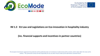 The European Commission support for the production of this publication does not constitute an endorsement of the contents, which solely reflect the views of the
authors. The Commission cannot be held responsible for any use which may be made of the information contained herein
IM 1.3 EU Law and Legislations on Eco-innovation in hospitality industry
(inc. financial supports and incentives in partner countries)
 