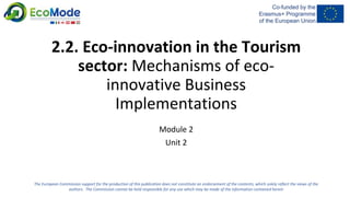 2.2. Eco-innovation in the Tourism
sector: Mechanisms of eco-
innovative Business
Implementations
Module 2
Unit 2
The European Commission support for the production of this publication does not constitute an endorsement of the contents, which solely reflect the views of the
authors. The Commission cannot be held responsible for any use which may be made of the information contained herein
 