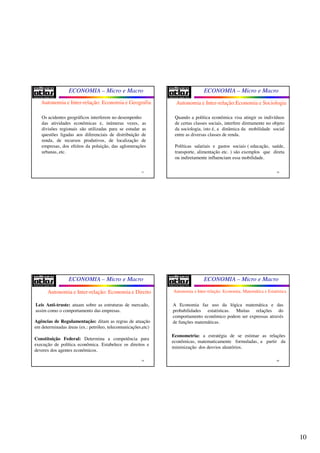 10
ECONOMIA – Micro e Macro
37
Os acidentes geográficos interferem no desempenho
das atividades econômicas e, inúmeras vezes, as
divisões regionais são utilizadas para se estudar as
questões ligadas aos diferenciais de distribuição de
renda, de recursos produtivos, de localização de
empresas, dos efeitos da poluição, das aglomerações
urbanas, etc.
Autonomia e Inter-relação: Economia e Geografia
ECONOMIA – Micro e Macro
38
Quando a política econômica visa atingir os indivíduos
de certas classes sociais, interfere diretamente no objeto
da sociologia, isto é, a dinâmica da mobilidade social
entre as diversas classes de renda.
Políticas salariais e gastos sociais ( educação, saúde,
transporte, alimentação etc. ) são exemplos que direta
ou indiretamente influenciam essa mobilidade.
Autonomia e Inter-relação:Economia e Sociologia
ECONOMIA – Micro e Macro
39
Autonomia e Inter-relação: Economia e Direito
Leis Anti-truste: atuam sobre as estruturas de mercado,
assim como o comportamento das empresas.
Agências de Regulamentação: ditam as regras de atuação
em determinadas áreas (ex.: petróleo, telecomunicações,etc)
Constituição Federal: Determina a competência para
execução de política econômica. Estabelece os direitos e
deveres dos agentes econômicos.
ECONOMIA – Micro e Macro
40
A Economia faz uso da lógica matemática e das
probabilidades estatísticas. Muitas relações do
comportamento econômico podem ser expressas através
de funções matemáticas.
Econometria: a estratégia de se estimar as relações
econômicas, matematicamente formuladas, a partir da
minimização dos desvios aleatórios.
Autonomia e Inter-relação: Economia, Matemática e Estatística
 