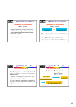 13
ECONOMIA – Micro e Macro
49
Fundamentos de Microeconomia
coeteris Paribus
Expressão latina traduzida como “ outras coisas
sendo iguais ”, é usada para lembrar que todas as
variáveis, que não aquela que está sendo estudada,
são mantidas constantes.
- “tudo o mais constante”.
ECONOMIA – Micro e Macro
50
Fundamentos de Microeconomia
coeteris Paribus
Analisar um mercado
isoladamente
Supor todos os demais
mercados constantes
- O mercado em estudo não afeta e não é afetado pelos
demais.
Verifica o efeito de variáveis isoladas, independentemente dos
efeitos de outras variáveis.
Ex.: Δ Preço sobre a procura de determinado bem
Independente
Outras variáveis: renda do consumidor, gostos, preferências, etc.
ECONOMIA – Micro e Macro
51
Demanda (ou procura) é a quantidade de determinado
bem ou serviço que os consumidores desejam adquirir,
num dado período.
A Demanda não representa a compra efetiva, mas a
intenção de comprar, a dados preços.
A escala de demanda indica quanto (quantidade) o
consumidor pode adquirir, dadas várias alternativas de
preços de um bem ou serviço.
Análise da Demanda de Mercado
ECONOMIA – Micro e Macro
52
Fundamentos da Teoria da Demanda
Baseia-se na teoria
do Valor Utilidade.
Dada uma Renda
Dados os preços de mercado
Consumidor
Ao demandar um
bem ou serviço
Maximizando a utilidade (satisfação)
que atribui ao bem ou serviço.
Análise da Demanda de Mercado
 