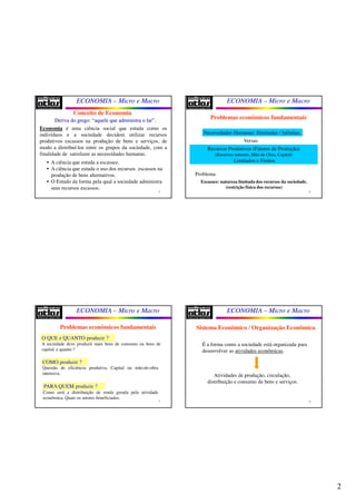 2
ECONOMIA – Micro e Macro
5
Conceito de Economia
Deriva do grego: “aquele que administra o lar”.Deriva do grego: “aquele que administra o lar”.
Economia é uma ciência social que estuda como os
indivíduos e a sociedade decidem utilizar recursos
produtivos escassos na produção de bens e serviços, de
modo a distribuí-los entre os grupos da sociedade, com a
finalidade de satisfazer as necessidades humanas.
• A ciência que estuda a escassez.
• A ciência que estuda o uso dos recursos escassos na
produção de bens alternativos.
• O Estudo da forma pela qual a sociedade administra
seus recursos escassos.
ECONOMIA – Micro e Macro
6
Problemas econômicos fundamentais
Necessidades Humanas: Ilimitadas / Infinitas.
Recursos Produtivos (Fatores de Produção)
(Recursos naturais, Mão de Obra, Capital)
Limitados e Finitos
Problema
Escassez: natureza limitada dos recursos da sociedade.
(restrição física dos recursos)
Versus
ECONOMIA – Micro e Macro
7
O QUE e QUANTO produzir ?
A sociedade deve produzir mais bens de consumo ou bens de
capital, e quanto ?
COMO produzir ?
Questão de eficiência produtiva. Capital ou mão-de-obra
intensiva.
PARA QUEM produzir ?
Como será a distribuição de renda gerada pela atividade
econômica. Quais os setores beneficiados.
Problemas econômicos fundamentais
ECONOMIA – Micro e Macro
8
Sistema Econômico / Organização Econômica
É a forma como a sociedade está organizada para
desenvolver as atividades econômicas.
Atividades de produção, circulação,
distribuição e consumo de bens e serviços.
 