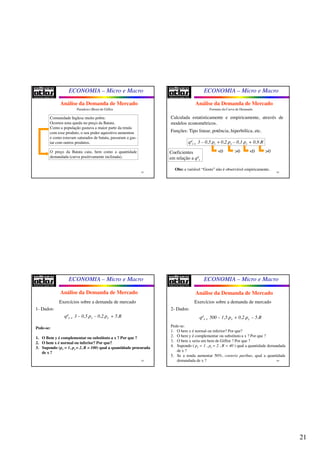 21
ECONOMIA – Micro e Macro
81
Paradoxo (Bem) de Giffen
Comunidade Inglesa muito pobre.
Ocorreu uma queda no preço da Batata.
Como a população gastava a maior parte da renda
com esse produto, o seu poder aquisitivo aumentou
e como estavam saturados de batata, passaram a gas-
tar com outros produtos.
O preço da Batata caiu, bem como a quantidade
demandada (curva positivamente inclinada).
Análise da Demanda de Mercado
ECONOMIA – Micro e Macro
82
Formato da Curva de Demanda
Calculada estatisticamente e empiricamente, através de
modelos econométricos.
Funções: Tipo linear, potência, hiperbólica, etc.
qd
i = 3 – 0,5.pi +0,2.ps – 0,1.pc + 0,9.R
Coeficientes
em relação a qd
i
<0 >0 <0 >0
Obs: a variável “Gosto” não é observável empiricamente.
Análise da Demanda de Mercado
ECONOMIA – Micro e Macro
83
Exercícios sobre a demanda de mercado
qd
x = 3 – 0,5.px – 0,2.py + 5.R
1- Dados:
Pede-se:
1. O Bem y é complementar ou substituto a x ? Por que ?
2. O bem x é normal ou inferior? Por que?
3. Supondo (px = 1, py = 2, R = 100) qual a quantidade procurada
de x ?
Análise da Demanda de Mercado
ECONOMIA – Micro e Macro
84
Exercícios sobre a demanda de mercado
qd
x = 500 – 1,5.px + 0,2.py – 5.R
2- Dados:
Pede-se:
1. O bem x é normal ou inferior? Por que?
2. O bem y é complementar ou substituto a x ? Por que ?
3. O bem x seria um bem de Giffen ? Por que ?
4. Supondo ( px = 1 , py = 2 , R = 40 ) qual a quantidade demandada
de x ?
5. Se a renda aumentar 50%, coeteris paribus, qual a quantidade
demandada de x ?
Análise da Demanda de Mercado
 