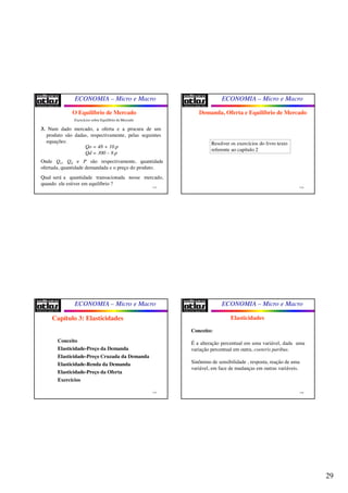 29
ECONOMIA – Micro e Macro
113
O Equilíbrio de Mercado
3. Num dado mercado, a oferta e a procura de um
produto são dadas, respectivamente, pelas seguintes
equações:
Qo = 48 + 10.p
Qd = 300 – 8.p
Onde Qo, Qd e P são respectivamente, quantidade
ofertada, quantidade demandada e o preço do produto.
Qual será a quantidade transacionada nesse mercado,
quando ele estiver em equilíbrio ?
Exercícios sobre Equilíbrio de Mercado
ECONOMIA – Micro e Macro
114
Demanda, Oferta e Equilíbrio de Mercado
Resolver os exercícios do livro texto
referente ao capítulo 2
ECONOMIA – Micro e Macro
115
Conceito
Elasticidade-Preço da Demanda
Elasticidade-Preço Cruzada da Demanda
Elasticidade-Renda da Demanda
Elasticidade-Preço da Oferta
Exercícios
Capítulo 3: Elasticidades
ECONOMIA – Micro e Macro
116
Elasticidades
Conceito:
É a alteração percentual em uma variável, dada uma
variação percentual em outra, coeteris paribus.
Sinônimo de sensibilidade , resposta, reação de uma
variável, em face de mudanças em outras variáveis.
 