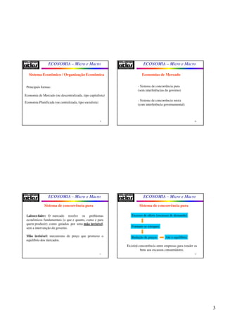 3
ECONOMIA – Micro e Macro
9
Sistema Econômico / Organização Econômica
Principais formas:
Economia de Mercado (ou descentralizada, tipo capitalista)
Economia Planificada (ou centralizada, tipo socialista)
ECONOMIA – Micro e Macro
10
Economias de Mercado
- Sistema de concorrência pura
(sem interferências do governo)
- Sistema de concorrência mista
(com interferência governamental)
ECONOMIA – Micro e Macro
11
Sistema de concorrência pura
Laissez-faire: O mercado resolve os problemas
econômicos fundamentais (o que e quanto, como e para
quem produzir), como guiados por uma mão invisível,
sem a intervenção do governo.
Mão invisível: mecanismo de preço que promove o
equilíbrio dos mercados.
ECONOMIA – Micro e Macro
12
Sistema de concorrência pura
Excesso de oferta (escassez de demanda)
Formam-se estoques
Redução de preços
Existirá concorrência entre empresas para vender os
bens aos escassos consumidores.
Até o equilíbrio
 