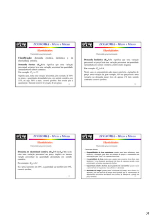 31
ECONOMIA – Micro e Macro
121
Elasticidades
Elasticidade-preço da demanda
Classificação: demanda elástica, inelástica e de
elasticidade unitária.
Demanda elástica (|Epd|>1): significa que uma variação
percentual no preço leva uma variação percentual na quantidade
demandada em sentido contrário.
Por exemplo: |Epd |=1,5
Significa que, dada uma variação percentual, por exemplo, de 10%
no preço, a quantidade demandada varia, em sentido contrário, em
15%, ou seja, 50% a mais, coeteris paribus. Isso revela que a
quantidade é bastante sensível à variação de seu preço.
ECONOMIA – Micro e Macro
122
Elasticidades
Elasticidade-preço da demanda
Demanda Inelástica (|Epd|<1): significa que uma variação
percentual no preço leva uma variação percentual na quantidade
demandada em sentido contrário, porém muito pequana.
Por exemplo: |Epd|=0,4
Neste caso, os consumidores são pouco sensíveis a variações de
preço: uma variação de, por exemplo, 10% no preço leva a uma
variação na demanda desse bem de apenas 4% (em sentido
contrário) coeteris paribus.
ECONOMIA – Micro e Macro
123
Elasticidades
Demanda de elasticidade unitária (|Epd|=1 ou Epd=-1): neste
caso uma variação percentual no preço, implica na mesma
varição percentual na quantidade demandada em sentido
contrário.
Por exemplo: |Epd|=0,4
Se o preço aumenta em 10%, a quantidade cai também em 10%,
coeteris paribus.
Elasticidade-preço da demanda
ECONOMIA – Micro e Macro
124
Elasticidades
Elasticidade-preço da demanda
Fatores que afetam:
• Disponibilidade de bens substitutos: quanto mais bens substitutos, mais
elástica é a demanda, pois dado um aumento de preços, o consumidor tem
mais opções para “fugir” do consumo desse bem;
• Essencialidade do bem: neste caso, quanto mais essencial é um bem, mais
inelástica é a sua demanda, geralmente são bens de consumo saciado, como
por exemplo, sal açúcar, passagem de ônibus;
• Importância relativa do bem no orçamento do consumidor: quanto maior
o peso do bem no orçamento, mais elástica é a demanda.
• Horizonte de tempo: quanto maior o horizonte de tempo, mais elástica é a
demanda, pois um intervalo de tempo maior permite que os consumidores de
determinada mercadoria descubram mais formas de substituí-la, quando seu
preço aumenta.
 