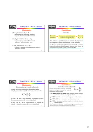 33
ECONOMIA – Micro e Macro
129
a) Se a Epd for elástica: Δ% qd > Δ% p
• se p aumentar, qd cairá, e a RT diminuirá;
• se p cair, qd aumentará, e a RT aumentará.
b) Se Epd for inelástica: Δ% qd < Δ% p
• se p aumentar, qd cairá, e a RT aumentará.
• se p cair, qd aumentará, e a RT cairá.
c) Se Epd for unitária: Δ% qd = Δ% p
• Tanto faz p aumentar ou cair, que a receita total (RT)
permanece constante.
Elasticidades
ECONOMIA – Micro e Macro
130
Elasticidades
Conclusão:
Demanda
inelástica
É vantajoso aumentar o preço
(ou diminuir a produção)
Até onde
Epd = -1
Pois, embora a quantidade caia, o aumento de preço mais
que compensa a queda na quantidade, e a RT aumenta.
Ex.: Produtos agrícolas (principalmente os essenciais). Se, o aumento
do preço for muito elevado pode acabar caindo no ramo elástico da
demanda e assim, gerando a queda na receita total (RT).
ECONOMIA – Micro e Macro
131
Elasticidades
Elasticidade-preço cruzada da Demanda
Variação percentual na quantidade demandada, dada a
variação percentual no preço de outro bem, coeteris paribus.
Epd
AB > 0  A e B são substitutos (o aumento do preço
de y aumenta o consumo de x, coeteris paribus).
Epd
AB < 0  A e B são complementares (o aumento do
preço de y diminui o consumo de x, coeteris paribus).
AB B A
pd
A B
p q
E
q p
=
0AB
pdE >
ECONOMIA – Micro e Macro
132
Elasticidades
Elasticidade-renda da Demanda
Variação percentual na quantidade demandada,
dada uma variação percentual na renda do
consumidor, coeteris paribus.
ERd>1 Bem superior (ou bem de luxo): dada uma variação da renda,
o consumo varia mais que proporcionalmente.
Erd >0 Bem normal: o consumo aumenta quando a renda aumenta.
ERd<0 Bem inferior: a demanda cai quando a renda aumenta.
ERd=0 Bem de consumo saciado: variações na renda não alteram o
consumo do bem.
Rd
R q
E
q r
=
Obs.: Normalmente, a elasticidade-renda da demanda de produtos manufaturados é
superior à elasticidade-renda de produtos básicos, como alimentos.
 
