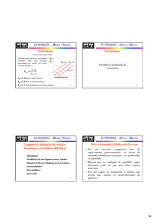34
ECONOMIA – Micro e Macro
133
Elasticidades
Elasticidade-preço da oferta
Epo>1 Bem de oferta elástica.
Epo<1  Bem de oferta inelástica.
Epo=1  Elasticidade-preço de oferta unitária.
Variação percentual na quantidade
ofertada, dada uma variação
percentual no preço do bem,
coeteris paribus.
0
0
pd
qp
E
q p
=
Preço
do
Bem
Quantidade do Bem.
Epo > 1 Epo = 1
Epo < 1
ECONOMIA – Micro e Macro
134
Elasticidades
Resolver os exercícios do
livro texto
ECONOMIA – Micro e Macro
135
Introdução
Incidência de um Imposto sobre Vendas
Fixação de Preços Mínimos na Agricultura
Externalidades
Bens públicos
Exercícios
Capítulo 4: Aplicação da Análise
Econômica em Políticas Públicas
ECONOMIA – Micro e Macro
Oferta, Demanda e Políticas do Governo
• Em um mercado competitivo livre de
regulamentos governamentais, as forças de
mercado estabelecem os preços e as quantidades
de equilíbrio.
• Mesmo que as condições de equilíbrio sejam
eficientes, pode ser que nem todos fiquem
satisfeitos.
• Um dos papéis do economista é utilizar suas
teorias para auxiliar no desenvolvimento de
políticas.
 