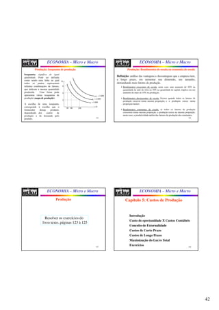 42
ECONOMIA – Micro e Macro
165
Isoquanta: significa de igual
quantidade. Pode ser definida
como sendo uma linha na qual
todos os pontos representam
infinitas combinações de fatores,
que indicam a mesma quantidade
produzida. Uma firma pode
apresentar várias isoquantas de
produção (mapamapa dede produçãoprodução).
A escolha de uma isoquanta,
corresponde à escolha que o
fornecedor deseja produzir,
dependendo dos custos de
produção e da demanda pelo
produto.
Produção: Isoquanta de produção
K
N
1 1.000q =
50 80 150
2
4
6
2 2.000q =
3 3.000q =
ECONOMIA – Micro e Macro
166
Definição: análise das vantagens e desvantagens que a empresa tem,
a longo prazo, em aumentar sua dimensão, seu tamanho,
demandando mais fatores de produção.
• Rendimentos crescentes de escala: neste caso uma aumento de 10% na
quantidade de mão-de-obra ou 10% na quantidade de capital, implica em um
aumento de mais de 10% na produção;
• Rendimentos decrescentes de escala: Ocorre quando todos os fatores de
produção crescem numa mesma proporção, e a produção cresce numa
proporção menor;
• Rendimentos constantes de escala: se todos os fatores de produção
crescerem numa mesma proporção, a produção cresce na mesma proporção,
neste caso, a produtividade média dos fatores de produção são constantes.
Produção: Rendimentos de escala ou economia de escala
ECONOMIA – Micro e Macro
167
Produção
Resolver os exercícios do
livro texto, páginas 123 à 125
ECONOMIA – Micro e Macro
168
Capítulo 5: Custos de Produção
Introdução
Custo de oportunidade X Custos Contábeis
Conceito de Externalidade
Custos de Curto Prazo
Custos de Longo Prazo
Maximização do Lucro Total
Exercícios
 