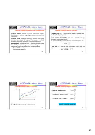 43
ECONOMIA – Micro e Macro
169
Avaliação privada: avaliação financeira, específica da empresa.
Por exemplo, o aumento da produção de um determinado bem
(automóvel);
Avaliação social: custos (ou benefícios) para toda a sociedade,
derivados da produção da empresa. Por exemplo, a poluição
advinda do aumento de automóveis (externalidade negativa).
Externalidades: alterações de custos e benefícios para a sociedade,
derivadas da produção da empresa, ou então as alterações de custos
e receitas da empresa, devidas a fatores externos à empresa.
•Externalidades positivas
•Externalidades negativas
Custos de Produção: Avaliação privada e avaliação social
ECONOMIA – Micro e Macro
170
Custo Fixo Total (CFT): mantém-se fixa, quando a produção varia.
Ex.: Aluguéis, depreciação, etc.
Custo Variável Total (CVT): varia com a produção, ou seja,
depende da quantidade produzida.
Ex.: gastos c/ folha de pagamento, despesas com matérias-primas, etc.
Custo Total (CT): soma do custo variável total com o custo fixo
total.
Custos de Produção: Custos a Curto Prazo
CT CVT CFT= +
( )CVT f q=
ECONOMIA – Micro e Macro
171
Custos de Produção: Custos a Curto Prazo
Custos Totais ($)
q
CFT
CVT
CT CVT CFT= +
OBS:
LeiLei dosdos RendimentosRendimentos DecrescentesDecrescentes == LeiLei dosdos CustosCustos CrescentesCrescentes
ECONOMIA – Micro e Macro
172
Custo Fixo Médio (CFMe):
Custo Variável Médio (CVMe):
Custo Médio (CMe ou CTMe):
CTMe = CVMe + CFMe
Custos de Produção: Custos a Curto Prazo
CFT
CFMe
q
=
CVT
CVMe
q
=
CT
CTMe
q
=
 