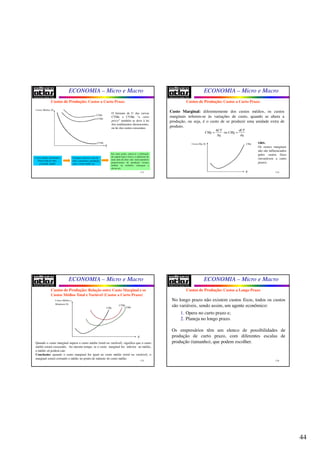 44
ECONOMIA – Micro e Macro
173
Custos de Produção: Custos a Curto Prazo
Custos Médios ($)
q
CFMe
CVMe
CTMe
O formato de U das curvas
CTMe e CVMe “a curto
prazo” também se deve à lei
dos rendimentos decrescentes,
ou lei dos custos crescentes.
Custos médios declinantes:
Pouca mão-de-obra
p/ grande capital.
Vantajoso absorver mão-de-
obra e aumentar a produção,
pois o custo médio cai.
Em certo ponto, satura-se a utilização
do capital (que é fixo) e a admissão de
mais mão-de-obra não trará aumentos
proporcionais de produção (custos
médios ou unitários começam a
elevar-se).
ECONOMIA – Micro e Macro
174
Custo Marginal: diferentemente dos custos médios, os custos
marginais referem-se às variações de custo, quando se altera a
produção, ou seja, é o custo de se produzir uma unidade extra de
produto.
Custos de Produção: Custos a Curto Prazo
ou
CT dCT
CMg CMg
q dq
Δ
= =
Δ
Custos Mg ($)
q
CMg OBS:
Os custos marginais
não são influenciados
pelos custos fixos
(invariáveis a curto
prazo).
ECONOMIA – Micro e Macro
175
Custos de Produção: Relação entre Custo Marginal e os
Custos Médios Total e Variável (Custos a Curto Prazo)
Custos Médios e
Marginais ($)
q
CMg
CTMe
CVMe
Quando o custo marginal supera o custo médio (total ou variável), significa que o custo
médio estará crescendo. Ao mesmo tempo, se o custo marginal for inferior ao médio,
o médio só poderá cair.
Conclusão: quando o custo marginal for igual ao custo médio (total ou variável), o
marginal estará cortando o médio no ponto de mínimo do custo médio.
ECONOMIA – Micro e Macro
176
No longo prazo não existem custos fixos, todos os custos
são variáveis, sendo assim, um agente econômico:
1. Opera no curto prazo e;
2. Planeja no longo prazo.
Os empresários têm um elenco de possibilidades de
produção de curto prazo, com diferentes escalas de
produção (tamanho), que podem escolher.
Custos de Produção: Custos a Longo Prazo
 