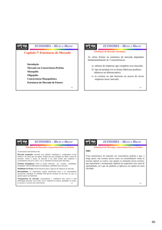 46
ECONOMIA – Micro e Macro
181
Capítulo 7: Estruturas de Mercado
Introdução
Mercado em Concorrência Perfeita
Monopólio
Oligopólio
Concorrência Monopolística
Estruturas do Mercado de Fatores
ECONOMIA – Micro e Macro
182
As várias formas ou estruturas de mercado dependem
fundamentalmente de 3 características:
a) número de empresas que compõem esse mercado;
b) tipo do produto (se as firmas fabricam produtos;
idênticos ou diferenciados);
c) se existem ou não barreiras ao acesso de novas
empresas nesse mercado.
Estruturas de Mercado: Introdução
ECONOMIA – Micro e Macro
183
As principais características são:
Mercado atomizado: mercado com infinitos vendedores e compradores (como
átomos”), de forma que um agente isolado não tem condições de afetar o preço de
mercado. Assim, o preço de mercado é um dado fixado para empresas e
consumidores (são price-takers, isto é, tomadores de preços pelo mercado);
Produtos homogêneos: todas as firmas oferecem um produto semelhante,
homogêneo. Não há diferenças de embalagem, qualidade nesse mercado;
Mobilidade de firmas: não há barreiras para o ingresso de empresas no mercado.
Racionalidade: os empresários sempre maximizam lucro e os consumidores
maximizam satisfação ou utilidade derivada do consumo de um bem, ou seja, os
agentes agem racionalmente.
Transparência do mercado: consumidores e vendedores têm acesso a toda
informação relevante, sem custos, isto é, conhecem os preços, qualidade, os custos,
as receitas e os lucros dos concorrentes.
Estruturas de Mercado: Concorrência Pura ou Perfeita
ECONOMIA – Micro e Macro
184
Estruturas de Mercado: Concorrência Pura ou Perfeita
OBS:
Uma característica do mercado em concorrência perfeita é que, a
longo prazo, não existem lucros extras ou extraordinários (onde as
receitas supram os custos), mas apenas os chamados lucros normais,
que representam a remuneração implícita do empresário (seu custo de
oportunidade, ou o que ele ganharia se aplicasse seu capital em outra
atividade.
 