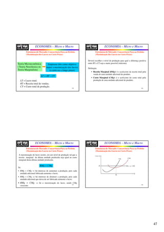 47
ECONOMIA – Micro e Macro
185
Teoria Microeconômica
( Teoria Neoclássica ou
Teoria Marginalista)
Empresas têm como objetivo
maior a maximização dos lucros
(a curto ou a longo prazo)
LT = RT – CT
LT = Lucro total;
RT = Receita total de vendas;
CT = Custo total de produção.
Estruturas de Mercado: Concorrência Pura ou Perfeita
(Maximização dos Lucros no Curto Prazo)
ECONOMIA – Micro e Macro
186
Deverá escolher o nível de produção para qual a diferença positiva
entre RT e CT seja a maior possível (máxima).
Definição:
• Receita Marginal (RMg): é o acréscimo da receita total pela
venda de uma unidade adicional do produto.
• Custo Marginal (CMg): é o acréscimo do custo total pela
produção de uma unidade adicional do produto.
Estruturas de Mercado: Concorrência Pura ou Perfeita
(Maximização dos Lucros no Curto Prazo)
ECONOMIA – Micro e Macro
187
A maximização do lucro ocorre, em um nível de produção tal que a
receita marginal da última unidade produzida seja igual ao custo
marginal desta última unidade produzida.
RMg = CMg
Se:
• RMg > CMg ⇒ há interesse de aumentar a produção, pois cada
unidade adicional fabricada aumenta o lucro;
• RMg < CMg ⇒ há interesse de diminuir a produção, pois cada
unidade adicional que deixa de ser fabricada aumenta o lucro;
• RMg = CMg ⇒ há a maximização do lucro, sendo CMg
crescente.
Estruturas de Mercado: Concorrência Pura ou Perfeita
(Maximização dos Lucros no Curto Prazo)
ECONOMIA – Micro e Macro
188
Estruturas de Mercado: Concorrência Pura ou Perfeita
(Maximização dos Lucros no Curto Prazo)
Custos ($)
q
CMg CTMe
0RMg p RMe= =
0q
0p
 