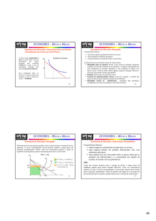 48
ECONOMIA – Micro e Macro
189
A firma estará maximizando o
lucro no ponto onde a taxa de
intercâmbio dos fatores
permitida pela tecnologia
(T.M.S.T.) é igual à taxa de
intercâmbio permitida pelo
mercado (preços dos fatores);
Essa combinação ótima de
fatores é, ao mesmo tempo a que
minimiza o custo e maximiza a
receita → Dualidade
Estruturas de Mercado: Concorrência Pura ou Perfeita
(Maximização dos Lucros no Curto Prazo)
K
L
Equilíbrio do produtor
K*
L*
ECONOMIA – Micro e Macro
190
Características básicas:
• uma única empresa produtora do bem ou serviço;
• não há produtos substitutos próximos;
• existem barreiras à entrada de firmas concorrentes.
As barreiras de acesso podem ocorrer de várias formas:
• Monopólio puro ou natural: devido à alta escala de produção requerida,
exigindo um elevado montante de investimento. A empresa monopolística já
está estabelecida em grandes dimensões e tem condições de operar com
baixos custos. Torna-se muito difícil alguma empresa conseguir oferecer a
um preço equivalente à firma monopolista;
• Patentes: direito único de produzir o bem;
• Controle de matérias-primas chaves: como por exemplo, o controle das
minas de bauxita pelas empresas produtoras de alumínio;
• Monopólio estatal ou institucional: protegido pela legislação,
normalmente em setores estratégicos ou de infra-estrutura;
Estruturas de Mercado: Monopólio
ECONOMIA – Micro e Macro
191
Diferentemente da concorrência perfeita, como existem barreiras à entrada de novas
empresas, os lucros extraordinários devem persistir também a longo prazo em
mercados monopolizados. Porém, como em concorrência perfeita, o ponto de
equilíbrio do monopolista (ponto de maximização do lucro), ocorre onde:
RMg = CMg
Estruturas de Mercado: Monopólio
($)
q
CMg
CMe
D RMe=
0q RMg
0CMe
0RMe
RMg CMg=
B
A
0 0. 0. . .RT RMe q área RMe A q= =
0 0 0 0. 0. . .CT CMe q área CMe B q= =
( )0 0 0
0 0. . .
LT RT CT RMe CMe q
áreaCMe RMe A B
= − = −
=
0
ECONOMIA – Micro e Macro
192
Características básicas:
• muitas empresas, produzindo um dado bem ou serviço;
• cada empresa produz um produto diferenciado, mas com
substitutos próximos;
• cada empresa tem um certo poder sobre os preços, dado que os
produtos são diferenciados, e o consumidor tem opções de
escolha, de acordo com sua preferência.
OBS:
Como não existem barreiras para a entrada de firmas, a longo prazo há
tendênciatendência apenasapenas parapara lucroslucros normaisnormais (RT=CT)(RT=CT), como em concorrência
perfeita, ou seja, os lucros extraordinários a curto prazo atraem novas firmas
para o mercado, aumentando a oferta do produto, até chegar-se a um ponto em
que persistirão lucros normais, quando então cessa a entrada de concorrentes.
Estruturas de Mercado: Concorrência Monopolística
 