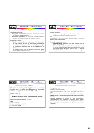 49
ECONOMIA – Micro e Macro
193
Definido de duas formas:
• oligopólio conecentrado: pequeno nº de empresas no setor.
Ex. Indústria automobilística ou;
• oligopólio competitivo: um pequeno nº de empresas domina
um setor com muitas empresas. Ex.: Brahma e Antártica.
Características básicas:
• devido à existência de empresas dominantes, elas têm o poder
de fixar os preços de venda em seus termos, defrontando-se
normalmente com demandas relativamente inelásticas, em que
os consumidores têm baixo poder de reação a alterações de
preços;
• no oligopólio, assim como no monopólio, há barreiras para a
entrada de novas empresas no setor.
Estruturas de Mercado: Oligopólio
ECONOMIA – Micro e Macro
194
Tipos de oligopólio:
• com produto homogêneo (por exemplo, alumínio e cimento);
• com produto diferenciado (por exemplo, automóveis).
OBS:
A longo prazo os lucros extraordinários permanecem, pois as barreiras à
entrada de novas firmas persistirão.
Formas de atuação das empresas:
• concorrem entre si: via guerra de preços ou de promoções (forma de
atuação pouco freqüente);
• formam cartéis (conluios, trustes): cartel é uma organização (formal
ou informal) de produtores dentro de um setor, que determina a política
para todas as empresas do cartel. O cartel fixa preços e a repartição
(cota) do mercado entre as empresas.
Estruturas de Mercado: Oligopólio
ECONOMIA – Micro e Macro
195
Estruturas de Mercado: Oligopólio
Não existe um modelo geral de oligopólio, pois eles são muito
diferentes entre si. O modelo mais tradional parte da maximização
dos lucros pelo empresário, e neste caso a RMg = CMg.
Modelo de mark-up:
MarkMark--up = Receitas de Vendasup = Receitas de Vendas –– Custos Diretos de ProduçãoCustos Diretos de Produção
e neste caso o preço é calculado:
onde:
p = preço do produto
c = custo unitário direto ou variável
m = taxa (%) de mark-up
( )1p m c= +
ECONOMIA – Micro e Macro
196
Estruturas de Mercado: Teoria dos Jogos
Descrição de um jogo:
Jogadores: quem está envolvido;
Regras: quem joga e quando? O que ele sabe, quando joga? O que ele pode
fazer?
Resultados: para cada conjunto de ações possível, qual é o resultado do jogo.
Payoffs: quais são as preferências dos jogadores sobre os possíveis resultados
do jogo?
Estratégia dominante: é uma estratégia que é ótima para um jogador
independentemente da(s) estratégia(s) escolhida(s) pelo(s) outro(s)
jogador(es). Quando cada jogador possui uma estratégia dominante, dizemos
que a combinação dessas estratégias é um equilíbrio com estratégias
dominantes.
 