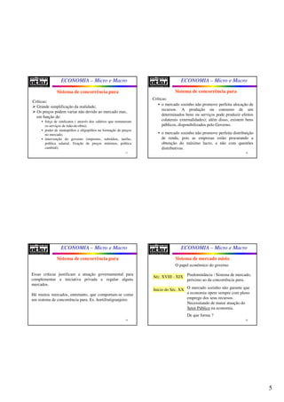 5
ECONOMIA – Micro e Macro
17
Sistema de concorrência pura
Críticas:
 Grande simplificação da realidade;
 Os preços podem variar não devido ao mercado mas,
em função de:
• força de sindicatos ( através dos salários que remuneram
os serviços de mão-de-obra);
• poder de monopólios e oligopólios na formação de preços
no mercado;
• intervenção do governo (impostos, subsídios, tarifas,
política salarial, fixação de preços mínimos, política
cambial);
ECONOMIA – Micro e Macro
18
Sistema de concorrência pura
Críticas:
• o mercado sozinho não promove perfeita alocação de
recursos. A produção ou consumo de um
determinados bens ou serviços pode produzir efeitos
colaterais externalidades); além disso, existem bens
públicos, disponibilizados pelo Governo.
• o mercado sozinho não promove perfeita distribuição
de renda, pois as empresas estão procurando a
obtenção do máximo lucro, e não com questões
distributivas.
ECONOMIA – Micro e Macro
19
Sistema de concorrência pura
Essas críticas justificam a atuação governamental para
complementar a iniciativa privada e regular alguns
mercados.
Há muitos mercados, entretanto, que comportam-se como
um sistema de concorrência pura. Ex. hortifrutigranjeiro.
ECONOMIA – Micro e Macro
20
Sistema de mercado misto
O papel econômico do governo
Séc. XVIII - XIX Predominância : Sistema de mercado,
próximo ao da concorrência pura.
Início do Séc. XX O mercado sozinho não garante que
a economia opere sempre com pleno
emprego dos seus recursos.
Necessitando de maior atuação do
Setor Público na economia.
De que forma ?
 
