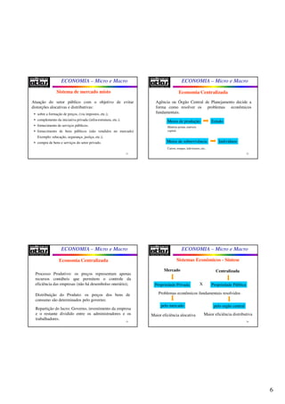 6
ECONOMIA – Micro e Macro
21
Sistema de mercado misto
Atuação do setor público com o objetivo de evitar
distorções alocativas e distributivas:
• sobre a formação de preços, (via impostos, etc.);
• complemento da iniciativa privada (infra-estrutura, etc.);
• fornecimento de serviços públicos;
• fornecimento de bens públicos (não vendidos no mercado)
Exemplo: educação, segurança, justiça, etc.);
• compra de bens e serviços do setor privado.
ECONOMIA – Micro e Macro
22
Economia Centralizada
Agência ou Órgão Central de Planejamento decide a
forma como resolver os problemas econômicos
fundamentais.
Meios de produção Estado
Matéria-prima, imóveis
capital.
Meios de sobrevivência Indivíduos
Carros, roupas, televisores, etc.
ECONOMIA – Micro e Macro
23
Economia Centralizada
Processo Produtivo: os preços representam apenas
recursos contábeis que permitem o controle da
eficiência das empresas (não há desembolso onerário);
Distribuição do Produto: os preços dos bens de
consumo são determinados pelo governo;
Repartição do lucro: Governo, investimento da empresa
e o restante dividido entre os administradores e os
trabalhadores.
ECONOMIA – Micro e Macro
24
Sistemas Econômicos - Síntese
Propriedade Privada
Problemas econômicos fundamentais resolvidos
pelo mercado pelo orgão central
Mercado Centralizada
Maior eficiência alocativa Maior eficiência distributiva
X Propriedade Pública
 