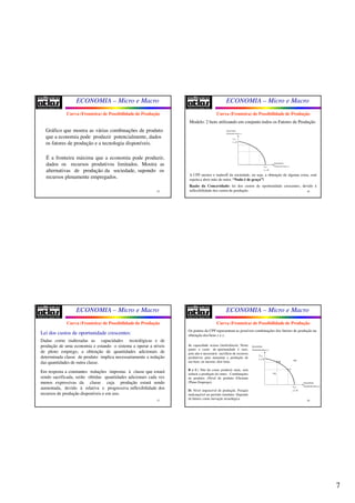 7
ECONOMIA – Micro e Macro
25
Gráfico que mostra as várias combinações de produto
que a economia pode produzir potencialmente, dados
os fatores de produção e a tecnologia disponíveis.
É a fronteira máxima que a economia pode produzir,
dados os recursos produtivos limitados. Mostra as
alternativas de produção da sociedade, supondo os
recursos plenamente empregados.
Curva (Fronteira) de Possibilidade de Produção
ECONOMIA – Micro e Macro
26
Modelo: 2 bens utilizando em conjunto todos os Fatores de Produção
Quantidade
Produzida (bem )x
Quantidade
Produzida (bem )y
max
0
x
y =
max
0
y
x =
A CPP mostra o tradeoff da sociedade, ou seja, a obtenção de alguma coisa, está
sujeita a abrir mão de outra. “Nada é de graça”!
Razão da Concavidade: lei dos custos de oportunidade crescentes, devido à
inflexibilidade dos custos de produção.
Curva (Fronteira) de Possibilidade de Produção
ECONOMIA – Micro e Macro
27
Lei dos custos de oportunidade crescentes:
Dadas como inalteradas as capacidades tecnológicas e de
produção de uma economia e estando o sistema a operar a níveis
de pleno emprego, a obtenção de quantidades adicionais de
determinada classe de produto implica necessariamente a redução
das quantidades de outra classe.
Em resposta a constantes reduções impostas à classe que estará
sendo sacrificada, serão obtidas quantidades adicionais cada vez
menos expressivas da classe cuja produção estará sendo
aumentada, devido à relativa e progressiva inflexibilidade dos
recursos de produção disponíveis e em uso.
Curva (Fronteira) de Possibilidade de Produção
ECONOMIA – Micro e Macro
28
Os pontos da CPP representam as possíveis combinações dos fatores de produção na
obtenção dos bens x e y.
A: capacidade ociosa (ineficiência). Neste
ponto o custo de oportunidade é zero,
pois não é necessário sacrifício de recursos
produtivos para aumentar a produção de
um bem, ou mesmo, dois bens.
B e C: Não há como produzir mais, sem
reduzir a produção do outro. Combinações
de produto; (Nível de produto Eficiente
/Pleno Emprego).
D: Nível impossível de produção. Posição
inalcançável no período imediato. Depende
de fatores como inovação tecnológica.
Curva (Fronteira) de Possibilidade de Produção
Quantidade
Produzida (bem )x
Quantidade
Produzida (bem )y
max
0
x
y =
max
0
y
x =
A•
D•B•
C•
 