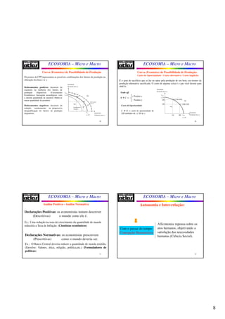 8
ECONOMIA – Micro e Macro
29
Os pontos da CPP representam as possíveis combinações dos fatores de produção na
obtenção dos bens x e y.
Deslocamentos positivos: decorrem da
expansão ou melhoria dos fatores de
produção disponíveis (Crescimento
Econômico). Inovações tecnológicas: com
a mesma quantidade de insumos obtém-se
maior quantidade de produtos
Deslocamentos negativos: decorrem da
redução, sucateamento ou progressiva
desqualificação do fatores de produção
disponíveis.
Curva (Fronteira) de Possibilidade de Produção
Quantidade
Produzida (bem )x
Quantidade
Produzida (bem )y
max
0
x
y =
max
0
y
x =
A•
D•B•
C• Deslocamentos
Positivos
Deslocamentos
Negativos
ECONOMIA – Micro e Macro
30
É o grau de sacrifício que se faz ao optar pela produção de um bem, em termos da
produção alternativa sacrificada. O custo de alguma coisa é o que você desiste para
obtê-la.
Curva (Fronteira) de Possibilidade de Produção:
Custo de Oportunidade / Custo alternativo / Custo implícito
Trade off
B  C ⇒
+ Produto x
- Produto y
Custo de Oportunidade
C  B ⇒ custo de oportunidade de
200 unidades de y é 50 de x. Quantidade
Produzida (bem )x
Quantidade
Produzida (bem )y
max
0
x
y =
max
0
y
x =
A•
D•
( )B 150;450•
( )C 200;250•
150
450
200
250
ECONOMIA – Micro e Macro
31
Análise Positiva – Análise Normativa
Declarações Positivas: os economistas tentam descrever
(Descritivas) o mundo como ele é.
Ex.: Uma redução na taxa de crescimento da quantidade de moeda
reduziria a Taxa de Inflação. (Cientistas econômicos)
Declarações Normativas: os economistas prescrevem
(Prescritivas) como o mundo deveria ser.
Ex.: O Banco Central deveria reduzir a quantidade de moeda emitida.
(Envolve: Valores, ética, religião, política,etc.) (Formuladores de
políticas)
ECONOMIA – Micro e Macro
32
Autonomia e Inter-relação:
Com o passar do tempo:
Concepção Humanística
A Economia repousa sobre os
atos humanos, objetivando a
satisfação das necessidades
humanas (Ciência Social).
 
