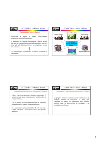 9
ECONOMIA – Micro e Macro
33
Dificuldade de separar os fatores essencialmente
econômicos dos extra-econômicos.
A Autonomia da cada um dos ramos das Ciências Sociais
não deve ser confundida com um total isolamento, mas sim
observada sob diferentes óticas e investigada em termos
não unilaterais.
As manifestações das modernas sociedades encontram-se
interligadas.
Autonomia e Inter-relação:
ECONOMIA – Micro e Macro
34
Aspecto EconômicoAspecto Econômico
Realidade
Aspecto Material do
Objeto
Aspecto SocialAspecto SocialAspecto PolíticoAspecto Político
Aspecto HistóricoAspecto Histórico
Aspecto GeográficoAspecto Geográfico
Aspecto DemográficoAspecto Demográfico
ECONOMIA – Micro e Macro
35
Política é a arte de governar. O exercício do poder. É
natural que este poder tente exercer o domínio sobre a
coisa econômica.
Uso da política do Estado para concessão de vantagens
econômicas pelos grandes grupos econômicos.
Ex.: Agricultores na época da política do café com leite.
Crédito subsidiado e tarifas protecionistas para grandes
industrias.
Autonomia e Inter-relação: Economia e Política
ECONOMIA – Micro e Macro
36
Os próprios sistemas econômicos estão condicionados à
evolução histórica da civilização. As idéias que
constroem as teorias são formuladas num contexto
histórico onde se desenvolvem as atividades e as
instituições econômicas.
Autonomia e Inter-relação: Economia e História
 