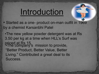 Introduction
• Started as a one- product on-man outfit in 1969
by a chemist Karsanbhi Patel
•The new yellow powder detergent was at Rs
3.50 per kg at a time when HLL’s Surf was
priced at Rs 15.
•The company’s mission to provide,
“Better Product, Better Value, Better
Living.” Contributed a great deal to its
Success.
 