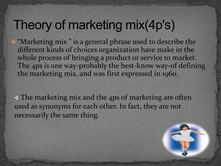  “Marketing mix ” is a general phrase used to describe the
different kinds of choices organization have make in the
whole process of bringing a product or service to market.
The 4ps is one way-probably the best-know way-of defining
the marketing mix, and was first expressed in 1960.
 The marketing mix and the 4ps of marketing are often
used as synonyms for each other. In fact, they are not
necessarily the same thing.
 